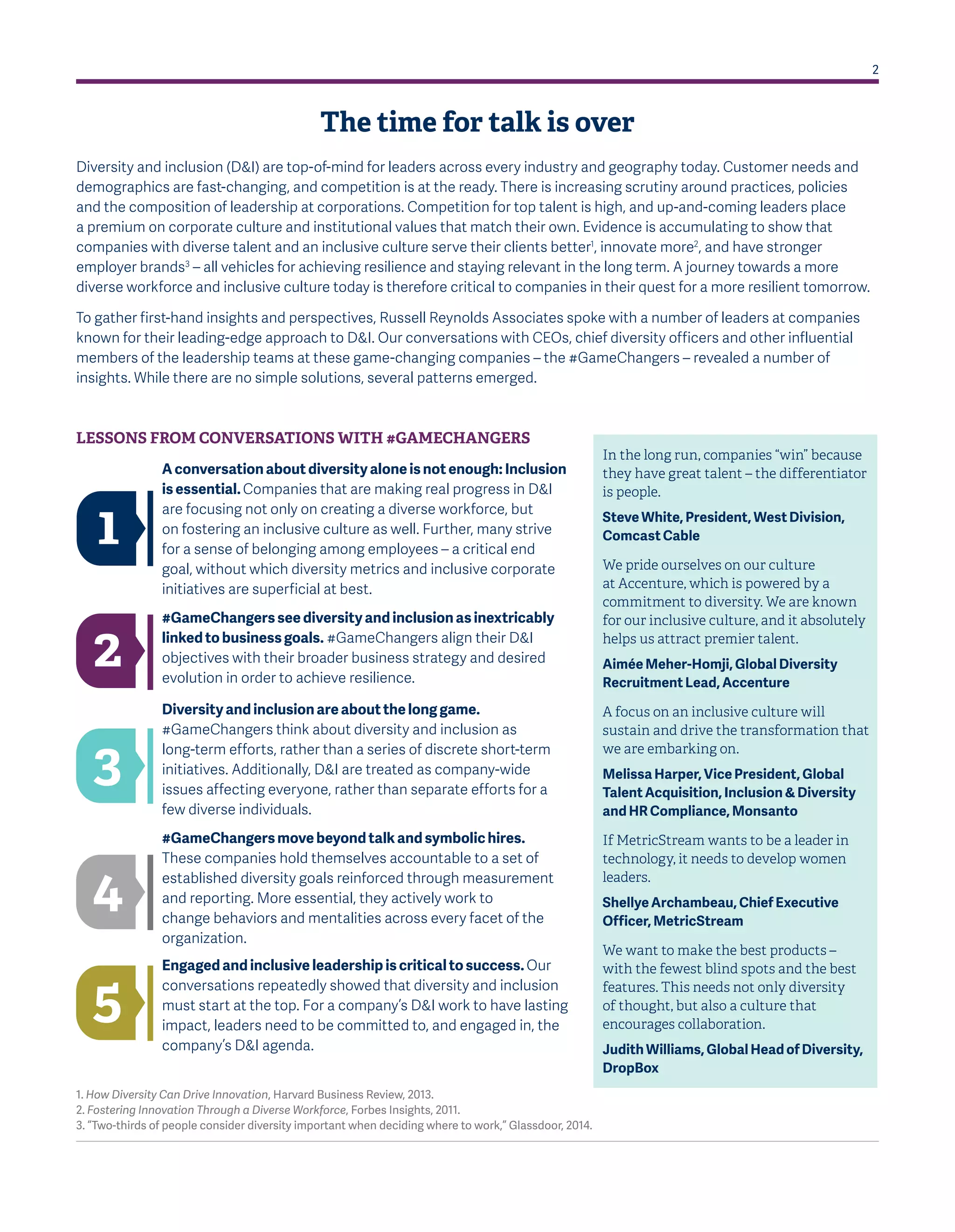 2
The time for talk is over
Diversity and inclusion (D&I) are top-of-mind for leaders across every industry and geography today. Customer needs and
demographics are fast-changing, and competition is at the ready. There is increasing scrutiny around practices, policies
and the composition of leadership at corporations. Competition for top talent is high, and up-and-coming leaders place
a premium on corporate culture and institutional values that match their own. Evidence is accumulating to show that
companies with diverse talent and an inclusive culture serve their clients better1
, innovate more2
, and have stronger
employer brands3
– all vehicles for achieving resilience and staying relevant in the long term. A journey towards a more
diverse workforce and inclusive culture today is therefore critical to companies in their quest for a more resilient tomorrow.
To gather first-hand insights and perspectives, Russell Reynolds Associates spoke with a number of leaders at companies
known for their leading-edge approach to D&I. Our conversations with CEOs, chief diversity officers and other influential
members of the leadership teams at these game-changing companies – the #GameChangers – revealed a number of
insights. While there are no simple solutions, several patterns emerged.
In the long run, companies “win” because
they have great talent – the differentiator
is people.
Steve White, President, West Division,
Comcast Cable
We pride ourselves on our culture
at Accenture, which is powered by a
commitment to diversity. We are known
for our inclusive culture, and it absolutely
helps us attract premier talent.
Aimée Meher-Homji, Global Diversity
Recruitment Lead, Accenture
A focus on an inclusive culture will
sustain and drive the transformation that
we are embarking on.
Melissa Harper, Vice President, Global
Talent Acquisition, Inclusion & Diversity
and HR Compliance, Monsanto
If MetricStream wants to be a leader in
technology, it needs to develop women
leaders.
Shellye Archambeau, Chief Executive
Officer, MetricStream
We want to make the best products –
with the fewest blind spots and the best
features. This needs not only diversity
of thought, but also a culture that
encourages collaboration.
Judith Williams, Global Head of Diversity,
DropBox
LESSONS FROM CONVERSATIONS WITH #GAMECHANGERS
1. How Diversity Can Drive Innovation, Harvard Business Review, 2013.
2. Fostering Innovation Through a Diverse Workforce, Forbes Insights, 2011.
3. “Two-thirds of people consider diversity important when deciding where to work,” Glassdoor, 2014.
A conversation about diversity alone is not enough: Inclusion
is essential. Companies that are making real progress in D&I
are focusing not only on creating a diverse workforce, but
on fostering an inclusive culture as well. Further, many strive
for a sense of belonging among employees – a critical end
goal, without which diversity metrics and inclusive corporate
initiatives are superficial at best.
#GameChangers see diversity and inclusion as inextricably
linked to business goals. #GameChangers align their D&I
objectives with their broader business strategy and desired
evolution in order to achieve resilience.
Diversity and inclusion are about the long game.
#GameChangers think about diversity and inclusion as
long-term efforts, rather than a series of discrete short-term
initiatives. Additionally, D&I are treated as company-wide
issues affecting everyone, rather than separate efforts for a
few diverse individuals.
#GameChangers move beyond talk and symbolic hires.
These companies hold themselves accountable to a set of
established diversity goals reinforced through measurement
and reporting. More essential, they actively work to
change behaviors and mentalities across every facet of the
organization.
Engaged and inclusive leadership is critical to success. Our
conversations repeatedly showed that diversity and inclusion
must start at the top. For a company’s D&I work to have lasting
impact, leaders need to be committed to, and engaged in, the
company’s D&I agenda.
1
2
3
4
5
 