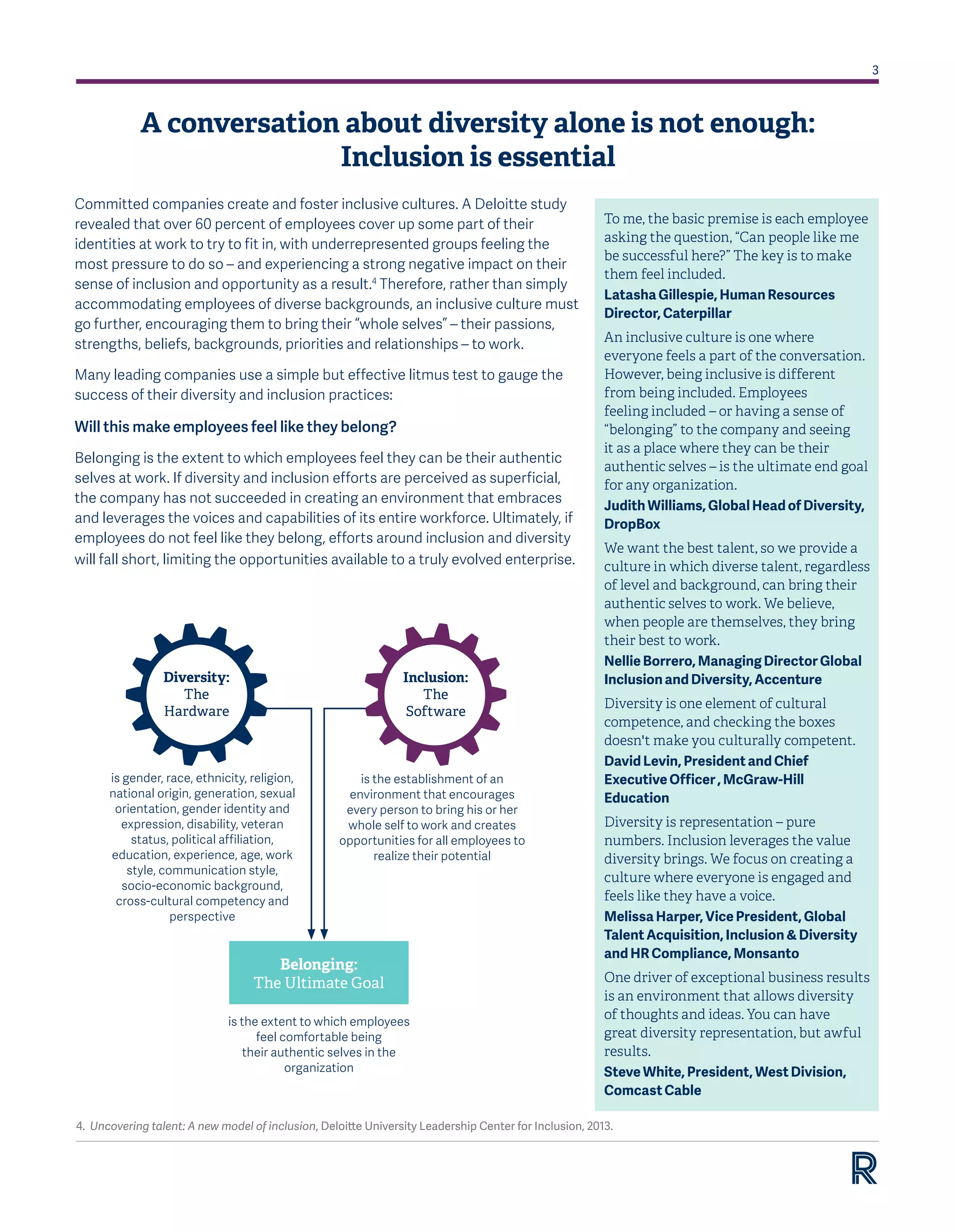 3
A conversation about diversity alone is not enough:
Inclusion is essential
Committed companies create and foster inclusive cultures. A Deloitte study
revealed that over 60 percent of employees cover up some part of their
identities at work to try to fit in, with underrepresented groups feeling the
most pressure to do so – and experiencing a strong negative impact on their
sense of inclusion and opportunity as a result.4
Therefore, rather than simply
accommodating employees of diverse backgrounds, an inclusive culture must
go further, encouraging them to bring their “whole selves” – their passions,
strengths, beliefs, backgrounds, priorities and relationships – to work.
Many leading companies use a simple but effective litmus test to gauge the
success of their diversity and inclusion practices:
Will this make employees feel like they belong?
Belonging is the extent to which employees feel they can be their authentic
selves at work. If diversity and inclusion efforts are perceived as superficial,
the company has not succeeded in creating an environment that embraces
and leverages the voices and capabilities of its entire workforce. Ultimately, if
employees do not feel like they belong, efforts around inclusion and diversity
will fall short, limiting the opportunities available to a truly evolved enterprise.
To me, the basic premise is each employee
asking the question, “Can people like me
be successful here?” The key is to make
them feel included.
Latasha Gillespie, Human Resources
Director, Caterpillar  
An inclusive culture is one where
everyone feels a part of the conversation.
However, being inclusive is different
from being included. Employees
feeling included – or having a sense of
“belonging” to the company and seeing
it as a place where they can be their
authentic selves – is the ultimate end goal
for any organization.  
Judith Williams, Global Head of Diversity,
DropBox
We want the best talent, so we provide a
culture in which diverse talent, regardless
of level and background, can bring their
authentic selves to work. We believe,
when people are themselves, they bring
their best to work.
Nellie Borrero, Managing Director Global
Inclusion and Diversity, Accenture
Diversity is one element of cultural
competence, and checking the boxes
doesn't make you culturally competent.
David Levin, President and Chief
Executive Officer , McGraw-Hill
Education
Diversity is representation – pure
numbers. Inclusion leverages the value
diversity brings. We focus on creating a
culture where everyone is engaged and
feels like they have a voice.
Melissa Harper, Vice President, Global
Talent Acquisition, Inclusion & Diversity
and HR Compliance, Monsanto
One driver of exceptional business results
is an environment that allows diversity
of thoughts and ideas. You can have
great diversity representation, but awful
results.
Steve White, President, West Division,
Comcast Cable
4. Uncovering talent: A new model of inclusion, Deloitte University Leadership Center for Inclusion, 2013.
is gender, race, ethnicity, religion,
national origin, generation, sexual
orientation, gender identity and
expression, disability, veteran
status, political affiliation,
education, experience, age, work
style, communication style,
socio-economic background,
cross-cultural competency and
perspective
is the establishment of an
environment that encourages
every person to bring his or her
whole self to work and creates
opportunities for all employees to
realize their potential
is the extent to which employees
feel comfortable being
their authentic selves in the
organization
Belonging:
The Ultimate Goal
Diversity:
The
Hardware
Inclusion:
The
Software
 
