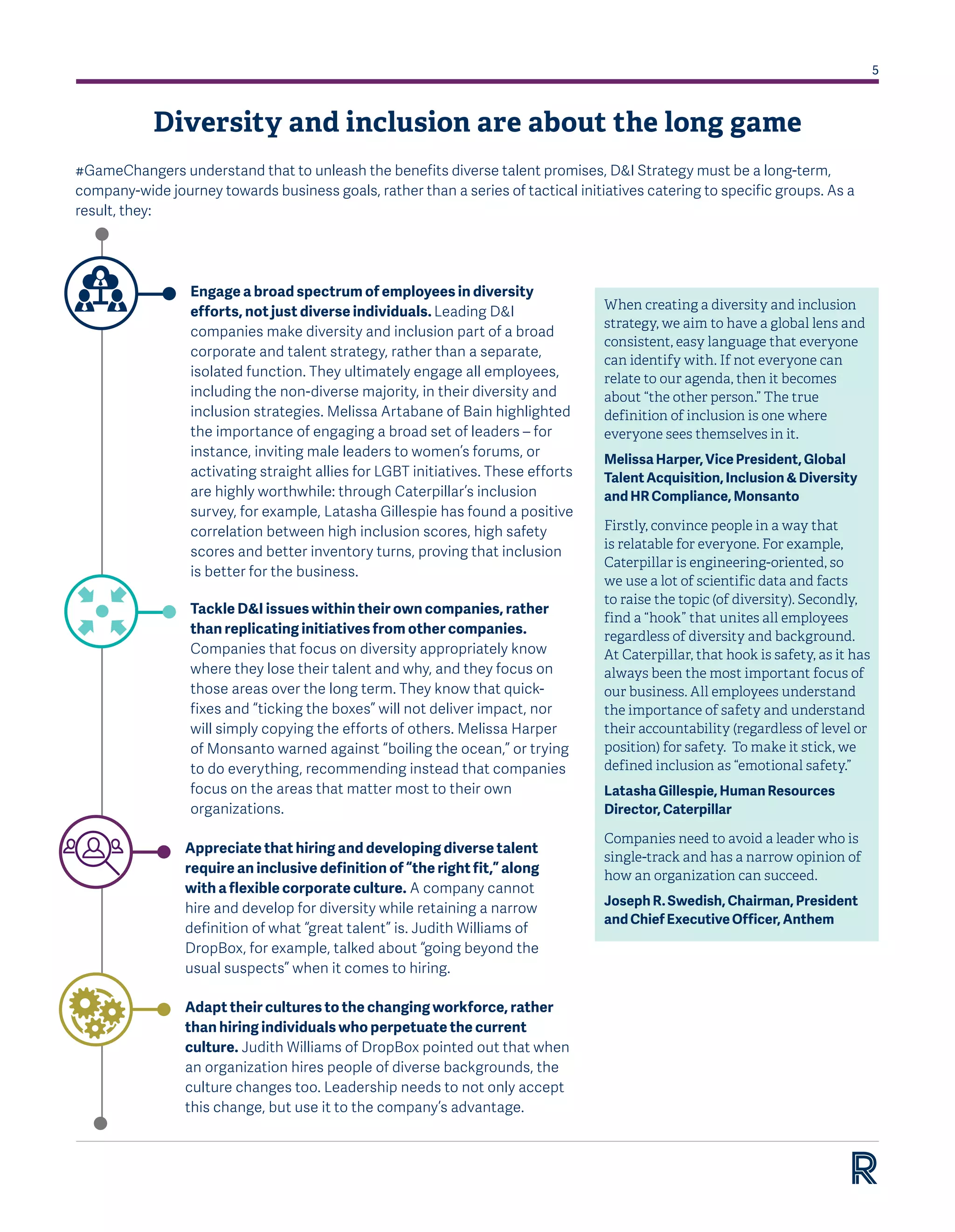 5
#GameChangers understand that to unleash the benefits diverse talent promises, D&I Strategy must be a long-term,
company-wide journey towards business goals, rather than a series of tactical initiatives catering to specific groups. As a
result, they:
Diversity and inclusion are about the long game
When creating a diversity and inclusion
strategy, we aim to have a global lens and
consistent, easy language that everyone
can identify with. If not everyone can
relate to our agenda, then it becomes
about “the other person.” The true
definition of inclusion is one where
everyone sees themselves in it.
Melissa Harper, Vice President, Global
Talent Acquisition, Inclusion & Diversity
and HR Compliance, Monsanto
Firstly, convince people in a way that
is relatable for everyone. For example,
Caterpillar is engineering-oriented, so
we use a lot of scientific data and facts
to raise the topic (of diversity). Secondly,
find a “hook” that unites all employees
regardless of diversity and background.
At Caterpillar, that hook is safety, as it has
always been the most important focus of
our business. All employees understand
the importance of safety and understand
their accountability (regardless of level or
position) for safety.  To make it stick, we
defined inclusion as “emotional safety.”
Latasha Gillespie, Human Resources
Director, Caterpillar  
Companies need to avoid a leader who is
single-track and has a narrow opinion of
how an organization can succeed.
Joseph R. Swedish, Chairman, President
and Chief Executive Officer, Anthem
Engage a broad spectrum of employees in diversity
efforts, not just diverse individuals. Leading D&I
companies make diversity and inclusion part of a broad
corporate and talent strategy, rather than a separate,
isolated function. They ultimately engage all employees,
including the non-diverse majority, in their diversity and
inclusion strategies. Melissa Artabane of Bain highlighted
the importance of engaging a broad set of leaders – for
instance, inviting male leaders to women’s forums, or
activating straight allies for LGBT initiatives. These efforts
are highly worthwhile: through Caterpillar’s inclusion
survey, for example, Latasha Gillespie has found a positive
correlation between high inclusion scores, high safety
scores and better inventory turns, proving that inclusion
is better for the business. 
Adapt their cultures to the changing workforce, rather
than hiring individuals who perpetuate the current
culture. Judith Williams of DropBox pointed out that when
an organization hires people of diverse backgrounds, the
culture changes too. Leadership needs to not only accept
this change, but use it to the company’s advantage.
Tackle D&I issues within their own companies, rather
than replicating initiatives from other companies.
Companies that focus on diversity appropriately know
where they lose their talent and why, and they focus on
those areas over the long term. They know that quick-
fixes and “ticking the boxes” will not deliver impact, nor
will simply copying the efforts of others. Melissa Harper
of Monsanto warned against “boiling the ocean,” or trying
to do everything, recommending instead that companies
focus on the areas that matter most to their own
organizations.
Appreciate that hiring and developing diverse talent
require an inclusive definition of “the right fit,” along
with a flexible corporate culture. A company cannot
hire and develop for diversity while retaining a narrow
definition of what “great talent” is. Judith Williams of
DropBox, for example, talked about “going beyond the
usual suspects” when it comes to hiring.
 