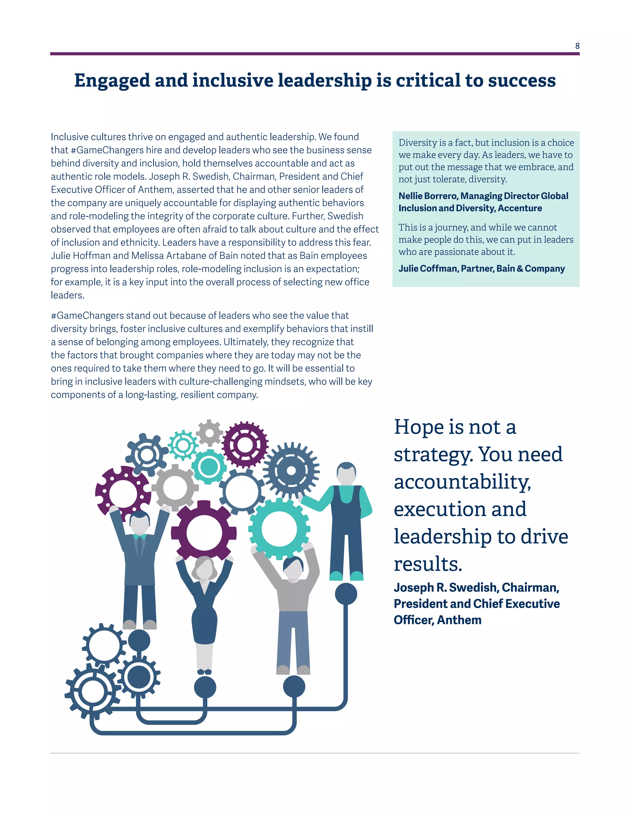 8
Inclusive cultures thrive on engaged and authentic leadership. We found
that #GameChangers hire and develop leaders who see the business sense
behind diversity and inclusion, hold themselves accountable and act as
authentic role models. Joseph R. Swedish, Chairman, President and Chief
Executive Officer of Anthem, asserted that he and other senior leaders of
the company are uniquely accountable for displaying authentic behaviors
and role-modeling the integrity of the corporate culture. Further, Swedish
observed that employees are often afraid to talk about culture and the effect
of inclusion and ethnicity. Leaders have a responsibility to address this fear.
Julie Hoffman and Melissa Artabane of Bain noted that as Bain employees
progress into leadership roles, role-modeling inclusion is an expectation;
for example, it is a key input into the overall process of selecting new office
leaders.
#GameChangers stand out because of leaders who see the value that
diversity brings, foster inclusive cultures and exemplify behaviors that instill
a sense of belonging among employees. Ultimately, they recognize that
the factors that brought companies where they are today may not be the
ones required to take them where they need to go. It will be essential to
bring in inclusive leaders with culture-challenging mindsets, who will be key
components of a long-lasting, resilient company.
Diversity is a fact, but inclusion is a choice
we make every day. As leaders, we have to
put out the message that we embrace, and
not just tolerate, diversity.
Nellie Borrero, Managing Director Global
Inclusion and Diversity, Accenture
This is a journey, and while we cannot
make people do this, we can put in leaders
who are passionate about it.
Julie Coffman, Partner, Bain & Company
Hope is not a
strategy. You need
accountability,
execution and
leadership to drive
results.
Joseph R. Swedish, Chairman,
President and Chief Executive
Officer, Anthem
Engaged and inclusive leadership is critical to success
 