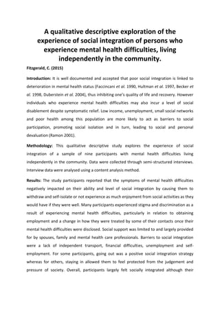 A qualitative descriptive exploration of the
experience of social integration of persons who
experience mental health difficulties, living
independently in the community.
Fitzgerald, C. (2015)
Introduction: It is well documented and accepted that poor social integration is linked to
deterioration in mental health status (Faccincani et al. 1990, Hultman et al. 1997, Becker et
al. 1998, Duberstein et al. 2004), thus inhibiting one’s quality of life and recovery. However
individuals who experience mental health difficulties may also incur a level of social
disablement despite symptomatic relief. Low income, unemployment, small social networks
and poor health among this population are more likely to act as barriers to social
participation, promoting social isolation and in turn, leading to social and personal
devaluation (Ramon 2001).
Methodology: This qualitative descriptive study explores the experience of social
integration of a sample of nine participants with mental health difficulties living
independently in the community. Data were collected through semi-structured interviews.
Interview data were analysed using a content analysis method.
Results: The study participants reported that the symptoms of mental health difficulties
negatively impacted on their ability and level of social integration by causing them to
withdraw and self-isolate or not experience as much enjoyment from social activities as they
would have if they were well. Many participants experienced stigma and discrimination as a
result of experiencing mental health difficulties, particularly in relation to obtaining
employment and a change in how they were treated by some of their contacts once their
mental health difficulties were disclosed. Social support was limited to and largely provided
for by spouses, family and mental health care professionals. Barriers to social integration
were a lack of independent transport, financial difficulties, unemployment and self-
employment. For some participants, going out was a positive social integration strategy
whereas for others, staying in allowed them to feel protected from the judgement and
pressure of society. Overall, participants largely felt socially integrated although their
 