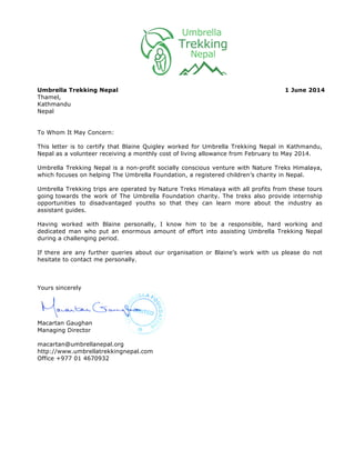 Umbrella Trekking Nepal 1 June 2014
Thamel,
Kathmandu
Nepal
To Whom It May Concern:
This letter is to certify that Blaine Quigley worked for Umbrella Trekking Nepal in Kathmandu,
Nepal as a volunteer receiving a monthly cost of living allowance from February to May 2014.
Umbrella Trekking Nepal is a non-profit socially conscious venture with Nature Treks Himalaya,
which focuses on helping The Umbrella Foundation, a registered children’s charity in Nepal.
Umbrella Trekking trips are operated by Nature Treks Himalaya with all profits from these tours
going towards the work of The Umbrella Foundation charity. The treks also provide internship
opportunities to disadvantaged youths so that they can learn more about the industry as
assistant guides.
Having worked with Blaine personally, I know him to be a responsible, hard working and
dedicated man who put an enormous amount of effort into assisting Umbrella Trekking Nepal
during a challenging period.
If there are any further queries about our organisation or Blaine’s work with us please do not
hesitate to contact me personally.
Yours sincerely
Macartan Gaughan
Managing Director
macartan@umbrellanepal.org
http://www.umbrellatrekkingnepal.com
Office +977 01 4670932
 
