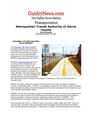 Transportation
Metropolitan Transit Authority of Harris
County
News Release
Wednesday, December 21, 2011
COLUMBIA TAP HIKE AND BIKE
TRAIL REOPENS
The Columbia Tap Trail, located in
southeast Houston near downtown,
has reopened. A portion of the four-
mile hike and bike path was closed
earlier this year to accommodate
construction of the Southeast Line of
METRO’s expanded light-rail system.
METRO’s Southeast light-rail line is
currently under construction and
expected to open in 2014. The
Southeast Line (or Purple Line) will run
along Capitol and Rusk in downtown
Houston and continue southeast via
Scott, Wheeler, MLK and Griggs ending
at Palm Center. The approximately six-
mile rail line will connect downtown
with local universities including Texas Southern University (TSU) and the University of
Houston (UH).
METRO has made numerous updates to the Columbia Tap Trail, including an irrigation
system, sod and plantings. In 2012, an installation of trees will be made to further enhance
the trail’s natural setting. During development of the light-rail adjacent to the Columbia Tap
Trail, METRO maintained a detour.
“METRO and the city of Houston worked in cooperation during the construction phase of this
segment in order to speed the overall process and get the trail reopened to the public as
soon as possible,” said Jose Enriquez, southeast program director at METRO. “The
community can once again enjoy the trail’s access, natural beauty and rich history.”
The Columbia Tap Trail is a “Rails-to-Trails” conversion project made up of four miles of a
10-foot wide, concrete, multi-use hike and bike trail along the old Columbia Tap railroad.
The trail was opened to the public in 2009 and is a popular cyclist destination that winds its
 