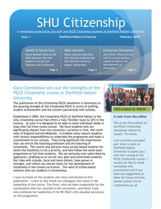 The publication of this Citizenship PGCE newsletter is testimony to
the growing strength of the Citizenship PGCE in terms of staffing,
student achievement and the course's partnership with schools.
Established in 2004, the Citizenship PGCE at Sheffield Hallam is the
only citizenship course that offers a fully 'flexible' route to QTS in the
country. As such it is designed to be able to meet individual needs in
ways that full-time routes cannot. We have students who are
significantly distant from the university; currently in York, the north-
west of England and the Midlands. It enables many mature students
with various responsibilities to undertake the programme and make a
commitment to our schools. They bring significant life experiences
that can enrich the teaching profession and the teaching of
citizenship. The course also attracts many locally based students for
whom the flexibility is not a priority, and who follow the same basic
programme as full-time students. We are seriously over-subscribed by
applicants, enabling us to recruit very able and committed students.
Our links with schools, local and more distant, have grown in
strength, and reflect our shared vision for the development of
citizenship in the school curriculum. The work of school-based
mentors with our students is tremendous.
I want to thank all the students who have contributed to this
publication. I want to also thank my colleagues who assist in the
leadership of the course, Tim Pinto, who has been responsible for the
coordination that has resulted in this newsletter, and Helen Cook,
who combines her leadership of the RE PGCE with valuable assistance
on this programme.
Gary Clemitshaw sets out the strengths of the
PGCE Citizenship course at Sheffield Hallam
University
SHU CitizenshipA newsletter produced by the staff and PGCE Citizenship students at Sheffield Hallam University
Issue 1 Sheffield Hallam University February 2009
This is the first edition of
the PGCE Citizenship
newsletter edited by
myself, Tim Pinto.
I am currently seconded
part time to work at
Sheffield Hallam
University to assist Gary
with the running of the
PGCE Citizenship course. I
would just like to thank
everybody who
contributed and if you
have any suggestions or
ideas for future articles,
please contact me at
t.pinto@shu.ac.uk
A note from the editor
Health & Social Care
Marie Boswell looks at the
links between the new
health & Social Care
Diploma and Citizenship.
Page 2
MAG-nificient
Helen Johnson describes
the morning students had
the Lifewise Centre at
Magna, Rotherham.
Page 3
Enterprise Champions
John Scott reflects on his
visit to a local primary
school to look at the
development of
enterprise.
Page 5
PGCE students for 2008-09
 