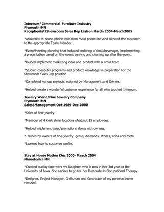 Intereum/Commercial Furniture Industry
Plymouth MN
Receptionist/Showroom Sales Rep Liaison March 2004-March2005
*Answered in-bound phone calls from main phone line and directed the customer
to the appropriate Team Member.
*Event/Meeting planning that included ordering of food/beverages, implementing
a presentation based on the event, serving and cleaning up after the event.
*Helped implement marketing ideas and product with a small team.
*Studied computer programs and product knowledge in preparation for the
Showroom Sales Rep position.
*Completed various projects assigned by Management and Owners.
*Helped create a wonderful customer experience for all who touched Intereum.
Jewelry World/Fine Jewelry Company
Plymouth MN
Sales/Management Oct 1989-Dec 2000
*Sales of fine jewelry.
*Manager of 4 kiosk store locations of/about 15 employees.
*Helped implement sales/promotions along with owners.
*Trained by owners of fine jewelry: gems, diamonds, stones, coins and metal.
*Learned how to customer profile.
Stay at Home Mother Dec 2000- March 2004
Minnetonka MN
*Created quality time with my Daughter who is now in her 3rd year at the
University of Iowa. She aspires to go for her Doctorate in Occupational Therapy.
*Designer, Project Manager, Craftsman and Contractor of my personal home
remodel.
 