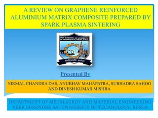 A REVIEW ON GRAPHENE REINFORCED
ALUMINIUM MATRIX COMPOSITE PREPARED BY
SPARK PLASMA SINTERING
NIRMAL CHANDRA DAS, ANUBHAV MAHAPATRA, SUBHADRA SAHOO
AND DINESH KUMAR MISHRA
Presented By:
DEPARTMENT OF METALLURGY AND MATERIAL ENGINEERING
VEER SURENDRA SAI UNIVERSITY OF TECHNOLOGY, BURLA
 