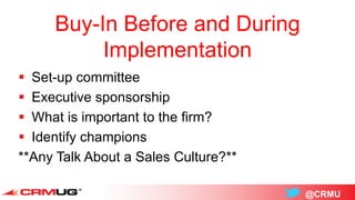 @CRMU
Buy-In Before and During
Implementation
 Set-up committee
 Executive sponsorship
 What is important to the firm?
 Identify champions
**Any Talk About a Sales Culture?**
 