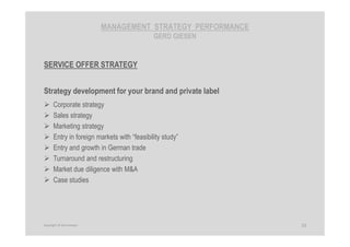 MANAGEMENT STRATEGY PERFORMANCE
GERD GIESEN
SERVICE OFFER STRATEGY
Strategy development for your brand and private label
Corporate strategy
Sales strategy
Marketing strategy
Entry in foreign markets with “feasibility study”
Entry and growth in German trade
Turnaround and restructuring
Market due diligence with M&A
Case studies
15Copyright © Gerd Giesen
 