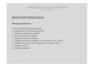MANAGEMENT STRATEGY PERFORMANCE
GERD GIESEN
SERVICE OFFER STRATEGY SALES
Strategy development
Focus countries and market potential
Development of market share and trends
Distribution channels and potential
Focus customers and potential
Comparison market vs. company
Competitor analysis by categories / focus customers / P&L / SWOT
Analysis of focus customers by categories / competitors / P&L
„Logistics“ as USP
New client acquisition
16Copyright © Gerd Giesen
 