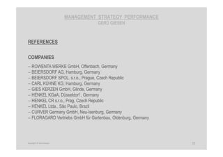 MANAGEMENT STRATEGY PERFORMANCE
GERD GIESEN
REFERENCES
COMPANIES
− ROWENTA WERKE GmbH, Offenbach, Germany
− BEIERSDORF AG, Hamburg, Germany
− BEIERSDORF SPOL. s.r.o., Prague, Czech Republic
− CARL KÜHNE KG, Hamburg, Germany
− GIES KERZEN GmbH, Glinde, Germany
− HENKEL KGaA, Düsseldorf , Germany
− HENKEL CR s.r.o., Prag, Czech Republic
− HENKEL Ltda., São Paulo, Brazil
− CURVER Germany GmbH, Neu-Isenburg, Germany
− FLORAGARD Vertriebs GmbH für Gartenbau, Oldenburg, Germany
22Copyright © Gerd Giesen
 