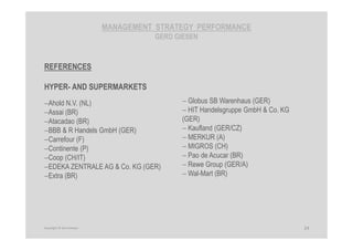 MANAGEMENT STRATEGY PERFORMANCE
GERD GIESEN
REFERENCES
HYPER- AND SUPERMARKETS
−Ahold N.V. (NL)
−Assai (BR)
−Atacadao (BR)
−BBB & R Handels GmbH (GER)
−Carrefour (F)
−Continente (P)
−Coop (CH/IT)
−EDEKA ZENTRALE AG & Co. KG (GER)
−Extra (BR)
− Globus SB Warenhaus (GER)
− HIT Handelsgruppe GmbH & Co. KG
(GER)
− Kaufland (GER/CZ)
− MERKUR (A)
− MIGROS (CH)
− Pao de Acucar (BR)
− Rewe Group (GER/A)
− Wal-Mart (BR)
24Copyright © Gerd Giesen
 
