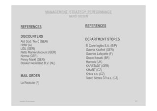 MANAGEMENT STRATEGY PERFORMANCE
GERD GIESEN
REFERENCES
DEPARTMENT STORES
El Corte Inglés S.A. (E/P)
Galeria Kaufhof (GER)
Galeries Lafayette (F)
Grupo Ikesaki (BR)
Harrods (UK)
KARSTADT (GER)
KMART (CZ)
Kotva a.s. (CZ)
Tesco Stores ČR a.s. (CZ)
27Copyright © Gerd Giesen
REFERENCES
DISCOUNTERS
Aldi Süd / Nord (GER)
Hofer (A)
LIDL (GER)
Netto Markendiscount (GER)
Norma (GER)
Penny Markt (GER)
Blokker Nederland B.V. (NL)
MAIL ORDER
La Redoute (F)
 