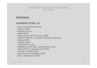 MANAGEMENT STRATEGY PERFORMANCE
GERD GIESEN
REFERENCES
HARDWARE STORES / DIY
− Argos Home Retail Group (GB)
− Bauhaus (GER)
− BauMax Group (A)
− BayWa (GER)
− Globus Group: hela Profi Zentrum (GER)
− GROUPE ADEO (F): Leroy Merlin, Bricomart, Bricocenter
− Hellweg (GER)
− Hornbach (GER)
− Jumbo-Markt AG (CH)
− Kingfisher plc (UK): B&Q, Castorama, Brico Depot
− OBI GmbH & Co. Deutschland KG (GER)
− Praktiker / Max Bahr (GER)
− Rewe Group: toom BauMarkt (GER)
− ZEUS / hagebaumarkt (GER)
28Copyright © Gerd Giesen
 