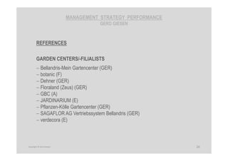 MANAGEMENT STRATEGY PERFORMANCE
GERD GIESEN
REFERENCES
GARDEN CENTERS/-FILIALISTS
− Bellandris-Mein Gartencenter (GER)
− botanic (F)
− Dehner (GER)
− Floraland (Zeus) (GER)
− GBC (A)
− JARDINARIUM (E)
− Pflanzen-Kölle Gartencenter (GER)
− SAGAFLOR AG Vertriebssystem Bellandris (GER)
− verdecora (E)
29Copyright © Gerd Giesen
 