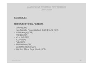 MANAGEMENT STRATEGY PERFORMANCE
GERD GIESEN
REFERENCES
FURNITURE STORES/-FILIALISTS
− Domäne (GER)
− Hans Segmüller Polstermöbelfabrik GmbH & Co.KG (GER)
− Höffner (Krieger) (GER)
− Kika / Leiner (A)
− Möbel Kraft (GER)
− POCO (GER)
− Porta (GER)
− SB-Möbel Boss (GER)
− Sconto Möbel-Sofort (GER)
− XXXL Lutz, Möma, Siegle (Hiendl) (GER)
30Copyright © Gerd Giesen
 