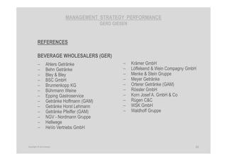 MANAGEMENT STRATEGY PERFORMANCE
GERD GIESEN
REFERENCES
BEVERAGE WHOLESALERS (GER)
− Ahlers Getränke
− Behn Getränke
− Bley & Bley
− BSC GmbH
− Brunnenkopp KG
− Bührmann Weine
− Epping Gastroservice
− Getränke Hoffmann (GAM)
− Getränke Horst Lehmann
− Getränke Pfeiffer (GAM)
− NGV - Nordmann Gruppe
− Hellwege
− HeVo Vertriebs GmbH
31Copyright © Gerd Giesen
− Krämer GmbH
− Löffelsend & Wein Compagny GmbH
− Menke & Stein Gruppe
− Meyer Getränke
− Orterer Getränke (GAM)
− Rössler GmbH
− Korn Josef A. GmbH & Co
− Rügen C&C
− WSK GmbH
− Waldhoff Gruppe
 
