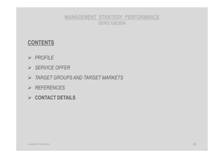 MANAGEMENT STRATEGY PERFORMANCE
GERD GIESEN
CONTENTS
PROFILE
SERVICE OFFER
TARGET GROUPS AND TARGET MARKETS
REFERENCES
CONTACT DETAILS
32Copyright © Gerd Giesen
 