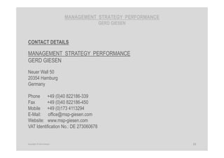 MANAGEMENT STRATEGY PERFORMANCE
GERD GIESEN
CONTACT DETAILS
MANAGEMENT STRATEGY PERFORMANCE
GERD GIESEN
Neuer Wall 50
20354 Hamburg
Germany
Phone +49 (0)40 822186-339
Fax +49 (0)40 822186-450
Mobile +49 (0)173 4113294
E-Mail: office@msp-giesen.com
Website: www.msp-giesen.com
VAT Identification No.: DE 273060678
33Copyright © Gerd Giesen
 