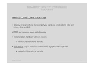 MANAGEMENT STRATEGY PERFORMANCE
GERD GIESEN
PROFILE – CORE COMPETENCE – USP
Strategy development and sharpening of your brand and private label in retail and
industry: B2C and B2B
FMCG and consumer goods related industry
Implementation „hands on“ with own network
national und international markets
„Full service“ for your brand in cooperation with high-performance partners
national und international markets
5Copyright © Gerd Giesen
 