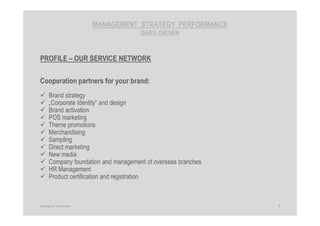 MANAGEMENT STRATEGY PERFORMANCE
GERD GIESEN
PROFILE – OUR SERVICE NETWORK
Cooperation partners for your brand:
Brand strategy
„Corporate Identity“ and design
Brand activation
POS marketing
Theme promotions
Merchandising
Sampling
Direct marketing
New media
Company foundation and management of overseas branches
HR Management
Product certification and registration
7Copyright © Gerd Giesen
 