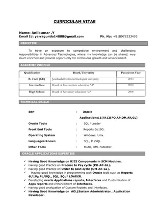 CURRICULAM VITAE
Name: Anilkumar .Y
Email Id: yarraguntla14888@gmail.com Ph. No: +918978233493
OBJECTIVE
To have an exposure to competitive environment and challenging
responsibilities in Advanced Technologies, where my knowledge can be shared, very
much enriched and provide opportunity for continuous growth and advancement.
ACADEMIC PROFILE
Qualification Board/University Passed out Year
B. Tech (CE) Jawaharlal Nehru technological university 2014
Intermediate Board of Intermediate education A.P 2010
High School Board of Secondary education A.P 2008
TECHNICAL SKILLS
ERP : Oracle
Applications11i/R12(PO,AP,OM,AR,GL)
Oracle Tools : SQL *Loader
Front End Tools : Reports 6i/10G.
Operating System : Windows, Unix.
Languages Known : SQL, PL/SQL.
Other Tools : TOAD, XML Publisher
ORACLE APPLICATIONS EXPERTISE
 Having Good Knowledge on RICE Components in SCM Modules.
 Having good Practice on Procure to Pay cycle (PO-AP-GL).
 Having good Practice on Order to cash cycle (OM-AR-GL).
 Having good knowledge in programming with Oracle tools such as Reports
6i/10g,PL/SQL, SQL, SQL* LOADER.
 Developing oracle Applications reports, Interfaces and Customization of
Apps reports and enhancement of Interfaces.
 Having good analyzation of Custom Reports and Interfaces.
 Having Good Knowledge on AOL(System Administrator , Application
Developer.
 