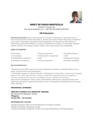 MERCY DE PADUA MONTECILLO
Al Nahda St. Sharjah UAE
limerzdavebryan@yahoo.com - 00971505397336/00971509567829
HR Professional
Professional Summary: Avid professional with over 10 years of experience in a fast paced Human
Resources department. Incomparable ability to prioritize and execute multiple HR projects and deadlines
concurrently. Unmatchable organizational, time management and interpersonal skills. Proficient in
administering corporate HR initiatives, providing a broad level of counseling on recruitment, employee
relations, retention and handling complex situations with professionalism and confidentiality.
AREAS OF EXPERTISE
● Recruitment ● New-hire paperwork ● Employee relations
● Job evaluation
● Confidentiality maintenance
● Compensation management
● SAP
● VOE
● Background checking
● Attendance management ● Reports preparation ● Interview scheduling
Key Accomplishments:-
• Maintained various HRIS systems to improve management of tracking of employee relations issues,
leaves, corrective actions and unemployment.
• The identified signatory for Global Verification of Employment used by banks, companies and mortgage
lenders in the United State and other countries to review the employment history of an applicant, a
borrower, to determine the borrower's job stability and cross-reference income history.
•Oversaw the unemployment claims process. Independently gathered facts, prepared responses and
determined appropriate company documentation and as a result gained a respectable position amongst
all the employees.
PROFESSIONAL EXPERIENCE:
FREELANCE OVERSEAS HR & MARKETING MANAGER
SRL International Manpower Services
Philippines
January 2012 – up to present
RESPONSIBILITIES INCLUDE:-
•Sending introductory letters to the HR Department of Foreign companies.
•Identify and develop international contacts.
• Receiving manpower requirement from the concerned HR department of foreigncompanies.
 