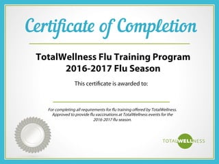 Cer ﬁcate of Comple on
This certiﬁcate is awarded to:
TotalWellness Flu Training Program
2016-2017 Flu Season
For completing all requirements for ﬂu training oﬀered by TotalWellness.
Approved to provide ﬂu vaccinations at TotalWellness events for the
2016-2017 ﬂu season.
 