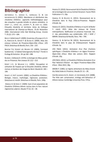 p.16
Bibliographie
BRETAGNOLLE V., BAVOUX C., BURNELEAU G. & VAN
NIEUWENHUYSE D. (2001). Abondance et distribution des
chevêches d'Athéna : approche méthodologique pour
des enquêtes à grande échelle en plaine céréalière. In
GENOT J.C., LAPIOS J.M., LECOMTE P., & LEIGH R.S. (Eds).
Chouette chevêche et territoire. Actes du Colloque
International de Champs-sur-Marne, 25-26 Novembre
2000. International Little Owl Working Group. Ciconia
T. 25 (2) :173 – 184.
BAYLE P. & BERTRAND P. (2009). Grand-duc d’Europe in FLITTI
A., KABOUCHE B., KAYSER Y. & OLIOSO G. (2009). Atlas des
oiseaux nicheurs de Provence-Alpes-Côte d’Azur. LPO
PACA. Delachaux & Niestlé, Paris. 236 – 237.
BENTON T.G, VICKERY J.A, WILSON J.D. (2003). Farmland
biodiversity : is habitat heterogeneity the key?. Trends in
Ecology & Evolution. 18: pp 182 –188.
BLONDEL J. & BADAN O. (1976). La biologie du Hibou grand-
duc en Provence. Nos oiseaux 33 :212 – 213.
GENOT J.-C., & WILHELM J.-L. (1993). Occupation et
utilisation de l’espace par la Chouette chevêche, Athene
noctua, en bordure des Vosges du Nord. Alauda 61 :181 –
194.
GENOT J.-C. & P. LECOMTE. (2002). La Chevêche d’Athéna :
Biologie, mœurs, mythologie, régression, protection.
Delachaux et niestlé. Delachaux et Niestlé, Paris. 144p.
HAMEAU O. & CROCE C. (2009). Suivi d’une population de
Chevêche d’Athéna Athene noctua dans le Parc naturel
régional du Luberon. Alauda 77 (1) :31 – 38.
HAMEAU O. (2010). Recensement de la Chevêche d’Athéna
de la montagne de Lure au Comtat Venaissin. Faune-PACA
Publication n°1. 10p.
HAMEAU O. & DELVOYE G. (2011). Recensement de la
Chevêche dans le Pays d’Aix-en-Provence. Rapport
d’étude. 6p.
HAMEAU O. (2015). Chevêche d’Athéna in Issa N. & Muller
Y. coord. 2015. Atlas des oiseaux de France
métropolitaine. Nidification et présence hivernale. Vol.
2 : des ptéroclididés aux embérizidés. LPO / SEOF /
MNHN. Delachaux & Niestlé, Paris. 746 – 749.
HAMEAU. O. & BATTAIS M. (2013). Recensement de la
Chevêche dans le pays de Châteaurenard. Rapport
d’étude. 5p.
LPO PACA. (2011). Animation d’un Plan d’actions
spécifiques « Chevêche d’Athéna » en région Provence-
Alpes-Côte d’Azur. Bilan des actions 2011. Rapport
d’étude. 19p.
LPO PACA. (2013). La Chevêche d’Athéna Animation d’un
Plan National d’Action en région Provence-Alpes-Côte
d'Azur : Bilan 2013. 28p.
ORSINI P. (1985). Le régime alimentaire du Hibou Grand-
duc Bubo bubo en Provence. Alauda 53 :11 – 28.
VAN NIEUWENHUYSE D., GENOT, J.C. & JOHNSON, D.H. (2008).
The little owl: conservation, ecology and behaviour of
Athene noctua. Cambridge University Press. 574 p.
 