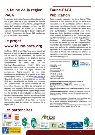 p.23
La faune de la région
PACA
Le territoire de la région Provence-Alpes-Côte d’Azur
est le plus riche et le plus diversifié en nombre
d’espèces en France métropolitaine. La région PACA
abrite 245 espèces d’oiseaux nicheurs sur 275
espèces recensées en France, 70 % des 143
espèces de mammifères, 80 % des 34 Reptiles, 61
% des 31 Amphibiens, 85 % des 240 papillons de
jour et 74 % des 100 libellules.
Le projet
www.faune-paca.org
En février 2016, le site http://www.faune-paca.org a
dépassé le seuil des 4 millions de données portant
sur les oiseaux, les mammifères, les reptiles, les
amphibiens, les libellules et les papillons diurnes.
Ces données zoologiques ont été saisies et
cartographiées en temps réel. Le site
http://www.faune-paca.org s’inscrit dans une
démarche collaborative et mutualiste de mise à
disposition d’un atlas en ligne actualisé en
permanence. Faune-paca.org est un projet
développé par la LPO PACA et consolidé au niveau
national par le réseau LPO sur le site www.ornitho.fr.
Ce projet est original et se caractérise par son rôle
fédérateur, son efficacité, sa fiabilité, son ouverture
aux professionnels de l’environnement et aux
bénévoles. Chacun est libre de renseigner les
données qu’il souhaite, de les rendre publiques ou
non, et d’en disposer pour son propre usage comme
bon lui semble. Il est modulable en fonction des
besoins des partenaires. Il est perpétuellement mis à
jour et les données agrégées sont disponibles sous
forme de cartographies et de listes à l’échelle
communales pour les acteurs du territoire de la
région PACA.
Les partenaires
Faune-PACA
Publication
Cette nouvelle publication en ligne Faune-PACA
publication a pour ambition d’ouvrir un espace de
publication pour des synthèses à partir des données
zoologiques compilées sur le site internet éponyme
www.faune-paca.org. Les données recueillies sont
ainsi synthétisables régulièrement sous forme
d’ouvrages écrits de référence (atlas, livres rouges,
fiches espèces, fiches milieux, etc.), mais aussi, plus
régulièrement encore, sous la forme de publications
distribuées électroniquement. Faune-PACA
Publication est destiné à publier des comptes rendus
naturalistes, des rapports d’études, des rapports de
stage pour rythmer les activités naturalistes de la
région PACA. Vous pouvez soumettre vos projets de
publication à Amine Flitti, rédacteur en chef de la
publication et administrateur des données sur faune-
paca amine.flitti@lpo.fr.
Faune-PACA Publication n°63
Article édité par la
LPO PACA
Villa Saint-Jules
6, avenue Jean Jaurès
83400 HYERES
Tél: 04 94 12 79 52
Fax: 04 94 35 43 28
Courriel: paca@lpo.fr
Web: http://paca.lpo.fr
Directeur de la publication : Benjamin KABOUCHE
Rédacteur en chef : Amine FLITTI
Comité de lecture du n° 63 : Amine FLITTI, Alexandre
MILLON
Administrateur des données www.faune-paca.org : Amine
FLITTI
Photographies couverture : Paysage en plaine de Durance et
Cabanon de vigne © Olivier Hameau, Chouette Chevêche ©
Martin Steenhaut
La reproduction de textes et d’illustrations, même partielle et quel
que soit le procédé utilisé, est soumise à autorisation.
Afin de réduire votre impact écologique nous vous invitons à ne
pas imprimer cette publication.
Retrouvez la liste des partenaires techniques et financiers du site
www.faune-paca.org sur la page accueil du site.
 