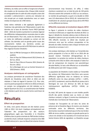 p.8
d’Athéna, les mâles sont en effet à l’origine de la fixation
des couples sur de nouveaux sites. Chaque mâle recensé
et cartographié dans le cadre de cette enquête a donc été
considéré « arbitrairement » comme une indication de
site occupé par un couple reproducteur avec un rayon
médian de dispersion de 1700 mètres.
Cette même méthode a été appliquée également à
l’extérieur des périmètres de l’Observatoire à partir des
données de la base de données Faune PACA (période
2010 – 2015) de manière à présenter le contexte régional
des différentes métapopulations recensées dans le cadre
de cet Observatoire. Pour cela, seules les données avec
un indice de nidification probable ou certain ont été
utilisées. Ces données sont en grande partie issues des
recensements réalisés ces dernières années par
différents groupes locaux de la LPO PACA dans le cadre du
Plan régional d’action Chevêche :
- Dans le PNR de Camargue en 2014 (résultats non
publiés)
- Dans le Pays de Châteaurenard 2013 [HAMEAU. &
BATTAIS. 2013]
- Dans le Pays d’Aix-en-Provence 2011 [HAMEAU &
DELVOYE. 2011]
- De la Montagne de Lure au Comtat Venaissin en
2010 [HAMEAU. 2010]
Analyses statistiques et cartographie
Les analyses permettant de caractériser l’évolution des
effectifs de Chevêches entre 2012 et 2016 ont été
réalisées à l’aide du logiciel R (version 2.2). Pour cela,
seuls les points prospectés en 2012 et en 2016 ont été pris
en compte. Les cartographies ont été réalisées sur le
logiciel Quantum Gis 2.8.2. La caractérisation de l’habitat
a été réalisée à partir de la couche Corine Land Cover de
2012.
Résultats
Effort de prospection
En 2016, 1111 points d’écoute ont été réalisés contre
1383 en 2012. Cet écart s’explique principalement par
l’abandon des prospections sur des secteurs
géographiques jugés peu favorables à la Chevêche
d’Athéna dans la partie orientale du PNR Verdon (milieux
accidentés situés à altitude moyenne comprise entre 900
et 1000 mètres) et le cœur du Massif de la Sainte-Victoire
(environnement trop forestier). En effet, 2 mâles
chanteurs seulement sur un total de près de 150 points
d’écoute avaient été contactés en 2012 sur ces secteurs.
Le nombre de participants a quant à lui doublé en 2016
avec 115 observateurs (54 en 2012), dû notamment à la
mobilisation de plusieurs groupes locaux de la LPO PACA
sur les différents territoires.
Effectifs recensés et évolution depuis 2012
La figure 1 présente le nombre de mâles chanteurs
recensés en 2016 avec un rappel des résultats de 2012. La
figure 2 détaille les résultats obtenus dans la Réserve de
Biosphère Luberon-Lure qui accueille à elle seule près de
70% effectifs recensés. Le détail des résultats par
commune ainsi que les surfaces prospectées et les
densités de mâles chanteurs dans chaque territoire sont
présentés en annexes 1 et 2.
Une analyse statistique a été réalisée sur l’ensemble des
points prospectés à la fois en 2012 et en 2016 afin de
pouvoir évaluer l’évolution démographique de la
population. La variation du nombre de mâles chanteurs
contactés entre 2012 et 2016 a été analysée à l’aide d’un
test de comparaison de moyenne non paramétrique
(Kruskal-Wallis). Ce test a été effectué sur un échantillon
de 2034 points (soit 1017 chaque année).
La population de Chevêche s’avère stable sur l’ensemble
des secteurs de l’Observatoire Inter-Parcs sans aucune
différence significative mise en évidence en termes
d’effectifs entre les deux périodes (chi²(1) = 1.6971,
p=0.1927). Localement, seuls les effectifs du secteur de la
Montagne de Lure ont diminué de 56% de façon
statistiquement significative (chi²(1)= 4.8164, p=
0.02819).
Au total, 347 points de repasse se sont révélés positifs
(31,2% des points réalisés) avec au moins un mâle
chanteur contacté. La figure 3 montre leur distribution à
l’échelle des 5 territoires de l’Observatoire.
L’analyse de l’occupation du sol dans les zones de
présence de la Chevêche (figure 4) montre une situation
contrastée entre les différents territoires. Des
dominantes ressortent nettement pour le Parc du Verdon
(89% de terres arables, occupées en grande partie par la
culture de céréale et de lavandin) et le Grand-site de la
Sainte-Victoire (63% de vignobles). La Chevêche occupe
 