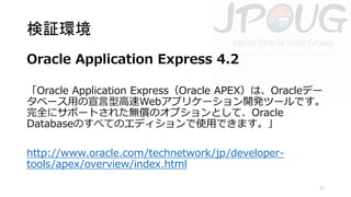 検証環境
Oracle Application Express 4.2
「Oracle Application Express（Oracle APEX）は、Oracleデー
タベース用の宣言型高速Webアプリケーション開発ツールです。
完全にサポートされた無償のオプションとして、Oracle
Databaseのすべてのエディションで使用できます。」
http://www.oracle.com/technetwork/jp/developertools/apex/overview/index.html
11

 