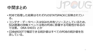 中間まとめ
• PDBで処理した結果はそれぞれのSTATSPACKに反映されてい
る。
• コンテナ・データベースはSGAも共有リソースとしているため、
SGA関連の待機イベントは他のPDBに影響する可能性があるの
で注意。 ORA-04031 とか
• CDB$ROOTで確認できる統計値はすべてのPDBの統計値を包
含している。

17

 