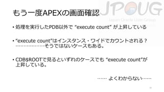 もう一度APEXの画面確認
• 処理を実行したPDB以外で “execute count” が上昇している
• “execute count”はインスタンス・ワイドでカウントされる？
………………そうではないケースもある。

• CDB$ROOTで見るといずれのケースでも “execute count”が
上昇している。
…… よくわからない……
19

 