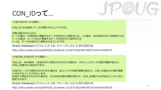 CON_IDって…
<V$SYSSTAT から抜粋 >
CON_ID NUMBER データが関係するコンテナのID。
可能な値は次のとおり。
0: この値は、CDB全体に関連するデータを含む行に使用される。この値は、非CDB内の行にも使用される
1: この値は、ルートのみに関連するデータを含む行に使用される
n: nは、データを含む行に適用されるコンテナID

Oracle Databaseリファレンス 12c リリース1 (12.1) B71292-01
http://docs.oracle.com/cd/E49329_01/server.121/b71292/refrn30272.htm#i1420473
<V$CON_SYSSTAT から抜粋 >
CON_ID NUMBER CDB以外から問合せが行われた場合は、そのインスタンスの統計情報が返され、
CON_ID値が0に設定されます。
CDBのルートから問合せが行われた場合は、各コンテナの統計情報が返され、CON_ID値はその統計情報
に対応するコンテナを示します。
PDBから問合せが行われた場合は、そのPDBの統計情報が返され、CON_ID値がそのPDBのコンテナIDに
設定されます。

Oracle Databaseリファレンス 12c リリース1 (12.1) B71292-01
http://docs.oracle.com/cd/E49329_01/server.121/b71292/refrn30716.htm#I1030716

22

 