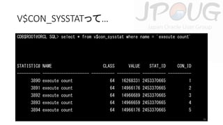 V$CON_SYSSTATって…
CDB$ROOT@ORCL SQL> select * from v$con_sysstat where name = 'execute count'

STATISTIC# NAME

CLASS

VALUE

STAT_ID

CON_ID

---------- -------------------- ---------- ---------- ---------- ---------3890 execute count

64

16268331 2453370665

1

3891 execute count

64

14966176 2453370665

2

3892 execute count

64

14966689 2453370665

3

3893 execute count

64

14966659 2453370665

4

3894 execute count

64

14966176 2453370665

5
26

 