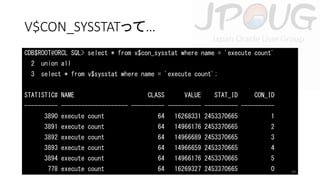 V$CON_SYSSTATって…
CDB$ROOT@ORCL SQL> select * from v$con_sysstat where name = 'execute count'
2 union all
3 select * from v$sysstat where name = 'execute count';
STATISTIC# NAME

CLASS

VALUE

STAT_ID

CON_ID

---------- -------------------- ---------- ---------- ---------- ---------3890 execute count

64

16268331 2453370665

1

3891 execute count

64

14966176 2453370665

2

3892 execute count

64

14966689 2453370665

3

3893 execute count

64

14966659 2453370665

4

3894 execute count

64

14966176 2453370665

5

778 execute count

64

16269327 2453370665

0

29

 