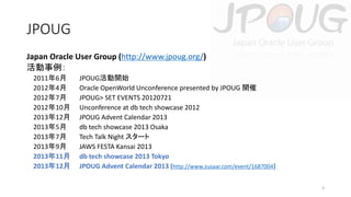 JPOUG
Japan Oracle User Group (http://www.jpoug.org/)
活動事例：
2011年6月
2012年4月
2012年7月
2012年10月
2013年12月
2013年5月
2013年7月
2013年9月
2013年11月
2013年12月

JPOUG活動開始
Oracle OpenWorld Unconference presented by JPOUG 開催
JPOUG> SET EVENTS 20120721
Unconference at db tech showcase 2012
JPOUG Advent Calendar 2013
db tech showcase 2013 Osaka
Tech Talk Night スタート
JAWS FESTA Kansai 2013
db tech showcase 2013 Tokyo
JPOUG Advent Calendar 2013 (http://www.zusaar.com/event/1687004)
3

 