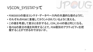 V$CON_SYSSTATって
• PDB$SEEDの値はコンテナ・データベース内の共通的な値のようだ。
• それぞれのPDBに重複してカウントされているように見える。
• この値を考慮して差分と合計すると、CON_ID=0の値と同じになる。
• 各PDBの差分の値を利用することで、PDB個別のアクティビティを把
握することができるのではないか。

35

 