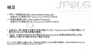 補足
• 「ダミーの負荷(@1000_select.pdborcl.loop.sql)」
負荷をかけた環境でのみ “execute count”がカウントされる

• 「今度の負荷(1000_select.pdborcl.loop.sh)」
負荷をかけた環境以外でも “execute count”がカウントされる

• 上記より、同じ処理でも実行方法の違いにより、”execute count”の値が異なって
表示されることがある事象を確認。
• つまり、PDBのV$SYSSTATから得られる execute count の値は従来と同じような
（期待した通りの）値を示さない場合がある。
※ ここでは “期待した通り”とは、「あるPDBで実行したSQLの実行回数は、そのPDBのみの”execute
count”としてカウントされること」としています。
37

 