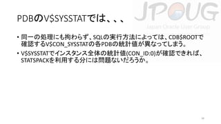 PDBのV$SYSSTATでは、、、
• 同一の処理にも拘わらず、SQLの実行方法によっては、CDB$ROOTで
確認するV$CON_SYSSTATの各PDBの統計値が異なってしまう。
• V$SYSSTATでインスタンス全体の統計値(CON_ID:0)が確認できれば、
STATSPACKを利用する分には問題ないだろうか。

38

 