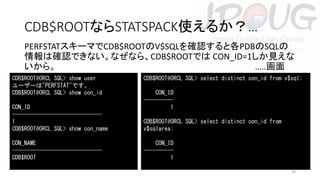 CDB$ROOTならSTATSPACK使えるか？…
PERFSTATスキーマでCDB$ROOTのV$SQLを確認すると各PDBのSQLの
情報は確認できない。なぜなら、CDB$ROOTでは CON_ID=1しか見えな
いから。
…..画面
CDB$ROOT@ORCL SQL> show user
ユーザーは"PERFSTAT"です。
CDB$ROOT@ORCL SQL> show con_id
CON_ID
-----------------------------1
CDB$ROOT@ORCL SQL> show con_name
CON_NAME
-----------------------------CDB$ROOT

CDB$ROOT@ORCL SQL> select distinct con_id from v$sql;
CON_ID
---------1
CDB$ROOT@ORCL SQL> select distinct con_id from
v$sqlarea;
CON_ID
---------1
39

 