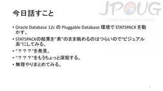 今日話すこと
• Oracle Database 12c の Pluggable Database 環境で STATSPACK を動
かす。
• STATSPACKの結果を”素”のまま眺めるのはつらいので”ビジュアル
系”にしてみる。
• “？？？”を発見。
• “？？？”をもうちょっと深堀する。
• 無理やりまとめてみる。

4

 