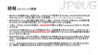 続報 2013/11/18更新
• 各PDBへの接続がない状態では、CDB$ROOTで検索するV$CON_SYSSTATのそれぞれの
CON_ID(2,3,4,5…)は同じ値になることを確認。(※ CON_ID=1でクエリーを実行するため、CON_ID=1の値は異なる)
• 各PDBのセッション別の統計値を合計した値と、V$CON_SYSSTAT の各CON_IDの統計値
からCON_ID=2の統計値を差し引いた値が同じ値になることを確認。
• つまり、V$CON_SYSSTATの値は、V$SESSTATの値から導出（sum(value)）されていると考
えられる。
• V$SESSSTATは該当セッションが切断されると、当然検索できなくなるが、このタイミング
で、V$CON_SYSSTATの自身以外のCON_IDに切断されたセッション分の統計値が加算さ
れているように見える。
• 各PDBのV$CON_SYSSTATの値は、自身のPDBで検索できるV$SYSSTATの値と同じである
ため、上記の動作からV$SYSSTATにはほかのPDBの統計値が反映されていると考えら
れる。
• よって、各PDBのSTATSPACKには別のPDBの統計情報が反映されていると考えられるた
め、純粋に対象のPDBのみを分析する目的としては不向きではないだろうか。

43

 