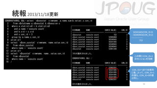続報 2013/11/18更新
CDB$ROOT@ORCL SQL> select 'v$sesstat' viewname ,a.name,sum(b.value),c.con_id
2
from v$statname a,v$sesstat b,v$session c
3 where a.statistic# = b.statistic#
4
and a.name ='execute count'
VIEWNAME
NAME
SUM(B.VALUE)
CON_ID
5
and b.sid = c.sid
------------- ------------------ ------------ ---------6
and c.con_id = 3
v$sesstat
execute count
722
3
v$con_sysstat execute count
52860484
1
7 group by a.name,c.con_id
v$con_sysstat execute count
50340943
2
8 union all
v$con_sysstat execute count
50341665
3
9 select 'v$con_sysstat' viewname, name,value,con_id
v$con_sysstat execute count
50340943
4
10
from v$con_sysstat
v$con_sysstat execute count
50340943
5
11 where name = 'execute count'
v$sysstat
execute count
52861206
0
12 union all
7行が選択されました。
13 select 'v$sysstat' viewname, name ,value,con_id
14
from v$sysstat
CDB$ROOT@ORCL SQL> /
15 where name = 'execute count'
16 /
VIEWNAME
NAME
SUM(B.VALUE)
CON_ID
------------v$con_sysstat
v$con_sysstat
v$con_sysstat
v$con_sysstat
v$con_sysstat
v$sysstat

------------------ ------------ ---------execute count
52862201
1
execute count
50341695
2
execute count
50341695
3
execute count
50341695
4
execute count
50341695
5
execute count
52862201
0

6行が選択されました。

50341665(CON_ID:3)
- 50340943(CON_ID:2)
---------------722

この間にCON_ID=3
のセッションを切断

CON_ID2~5まで全部同
じ値。よって、CON_ID=1
の値も、CON_ID=0の値
と同じ。
44

 