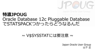 特濃JPOUG
Oracle Database 12c Pluggable Database
でSTATSPACKつかったらどうなるんだ
~ V$SYSSTATには要注意 ~
Japan Oracle User Group
山下 正

 