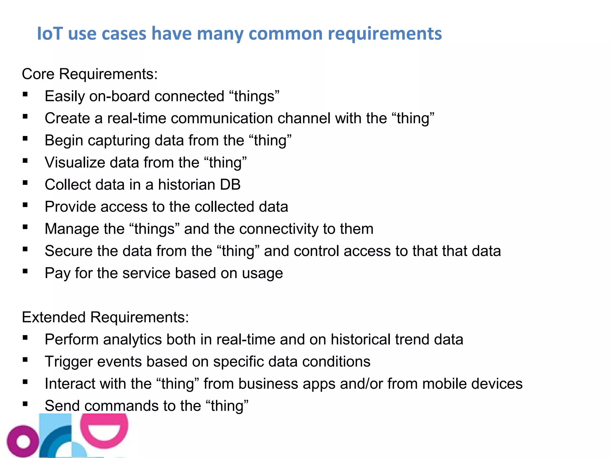 IoT use cases have many common requirements 
Core Requirements: 
 Easily on-board connected “things” 
 Create a real-time communication channel with the “thing” 
 Begin capturing data from the “thing” 
 Visualize data from the “thing” 
 Collect data in a historian DB 
 Provide access to the collected data 
 Manage the “things” and the connectivity to them 
 Secure the data from the “thing” and control access to that that data 
 Pay for the service based on usage 
Extended Requirements: 
 Perform analytics both in real-time and on historical trend data 
 Trigger events based on specific data conditions 
 Interact with the “thing” from business apps and/or from mobile devices 
 Send commands to the “thing” 
 