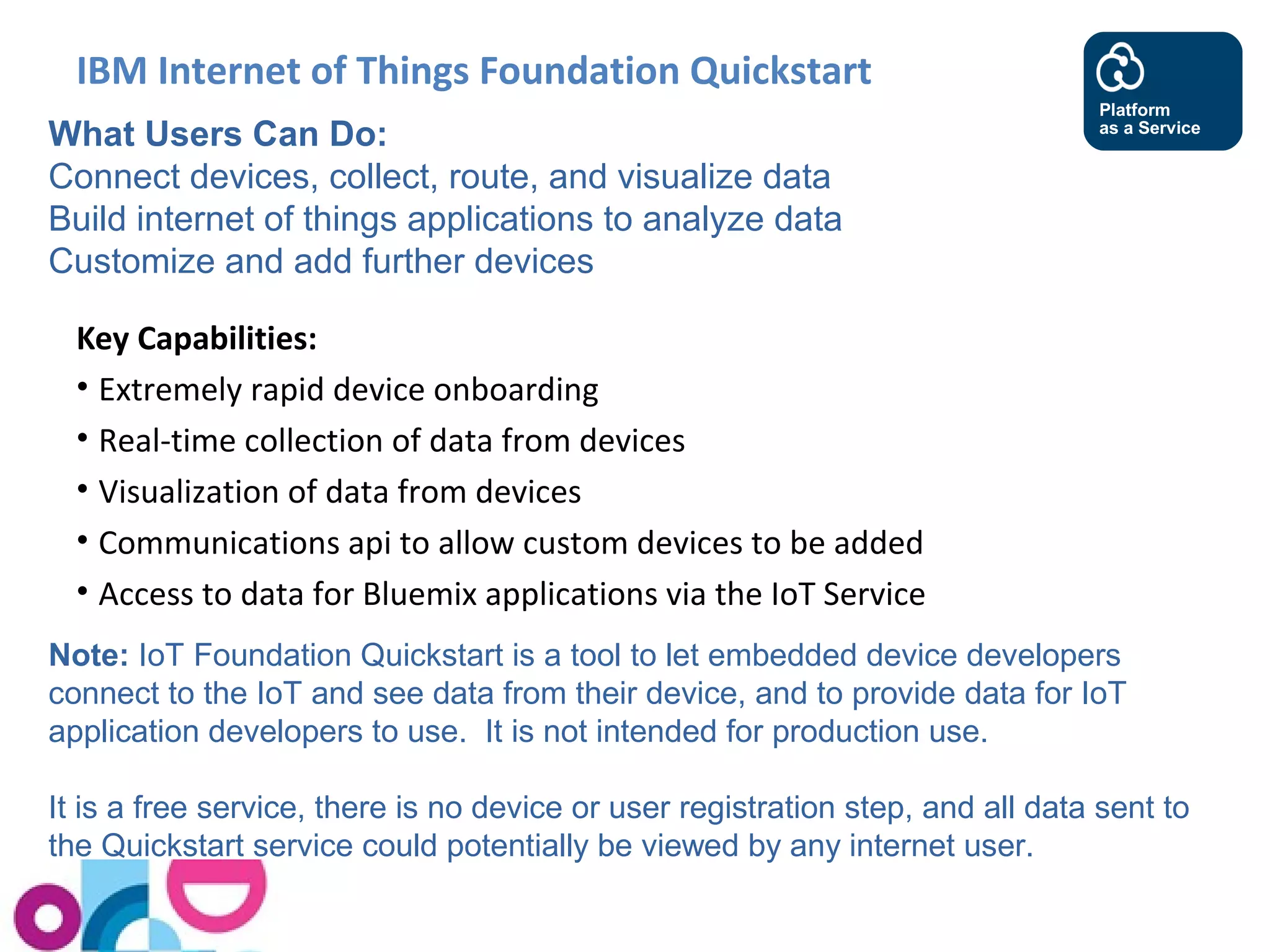 IBM Internet of Things Foundation Quickstart 
What Users Can Do: 
Connect devices, collect, route, and visualize data 
Build internet of things applications to analyze data 
Customize and add further devices 
Key Capabilities: 
• Extremely rapid device onboarding 
• Real-time collection of data from devices 
• Visualization of data from devices 
• Communications api to allow custom devices to be added 
• Access to data for Bluemix applications via the IoT Service 
Platform 
as a Service 
Note: IoT Foundation Quickstart is a tool to let embedded device developers 
connect to the IoT and see data from their device, and to provide data for IoT 
application developers to use. It is not intended for production use. 
It is a free service, there is no device or user registration step, and all data sent to 
the Quickstart service could potentially be viewed by any internet user. 
 