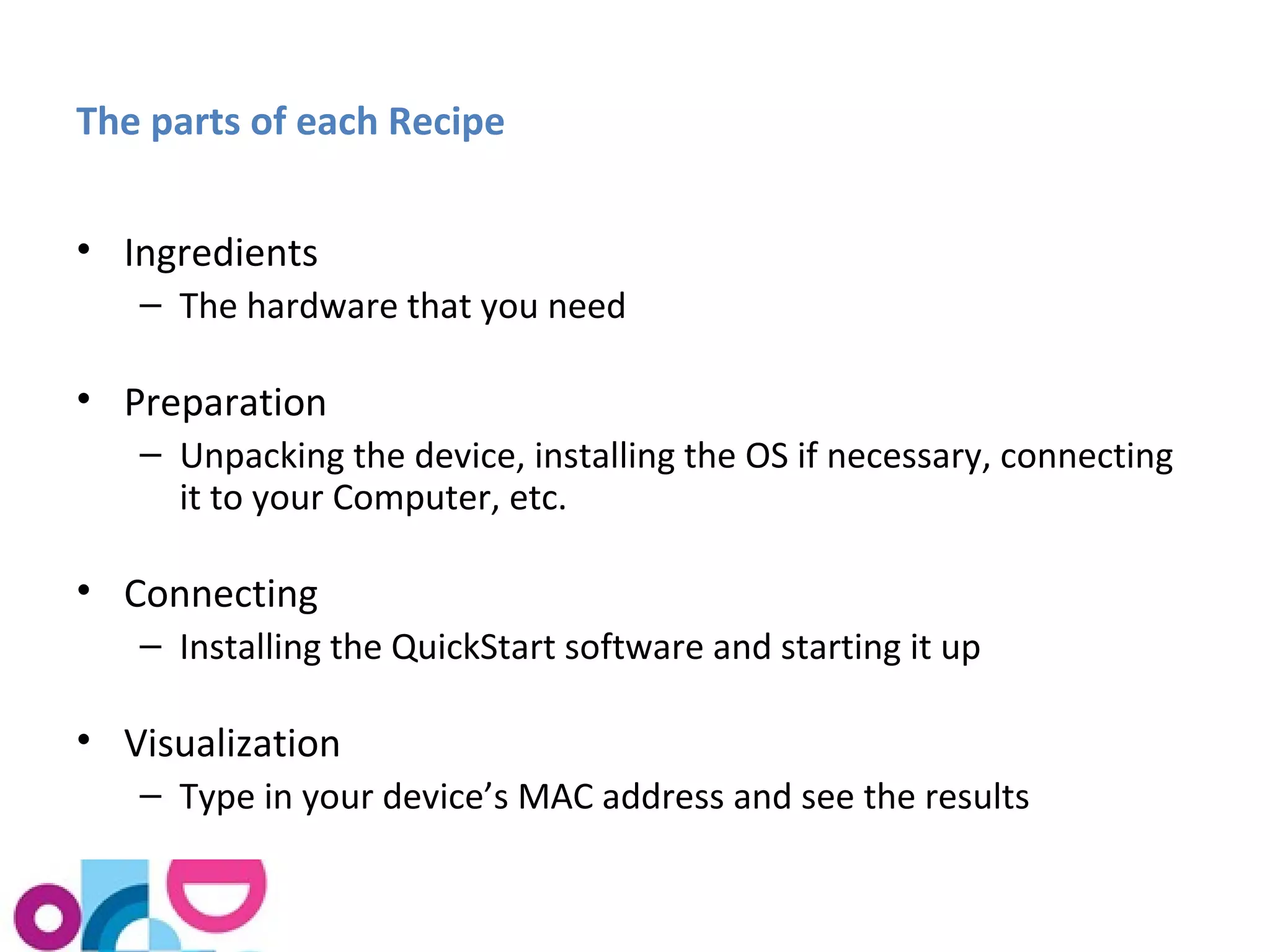The parts of each Recipe 
• Ingredients 
– The hardware that you need 
• Preparation 
– Unpacking the device, installing the OS if necessary, connecting 
it to your Computer, etc. 
• Connecting 
– Installing the QuickStart software and starting it up 
• Visualization 
– Type in your device’s MAC address and see the results 
 