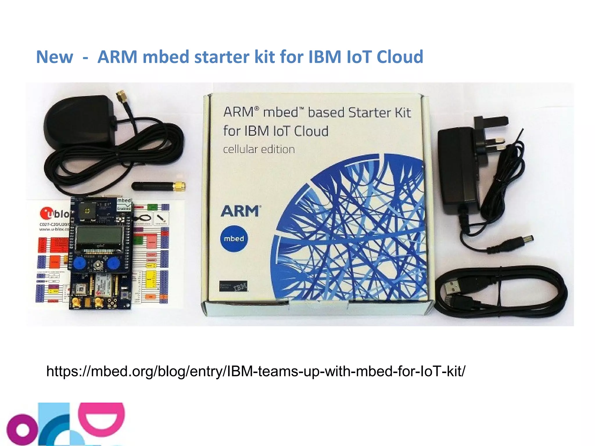 New - ARM mbed starter kit for IBM IoT Cloud 
https://mbed.org/blog/entry/IBM-teams-up-with-mbed-for-IoT-kit/ 
 