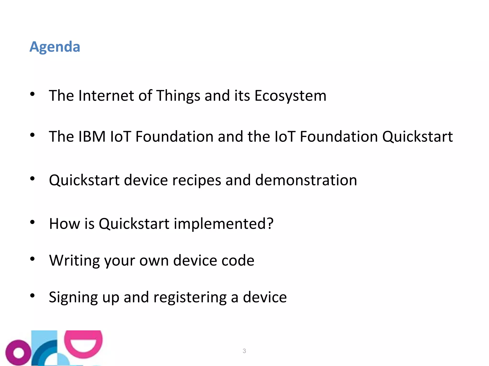 Agenda 
• The Internet of Things and its Ecosystem 
• The IBM IoT Foundation and the IoT Foundation Quickstart 
• Quickstart device recipes and demonstration 
• How is Quickstart implemented? 
• Writing your own device code 
• Signing up and registering a device 
3 
 
